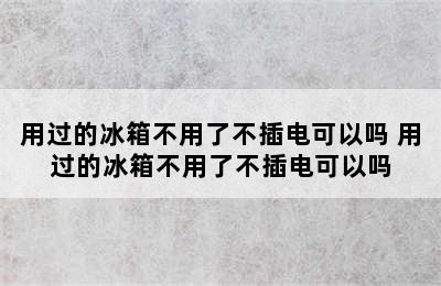 用过的冰箱不用了不插电可以吗 用过的冰箱不用了不插电可以吗